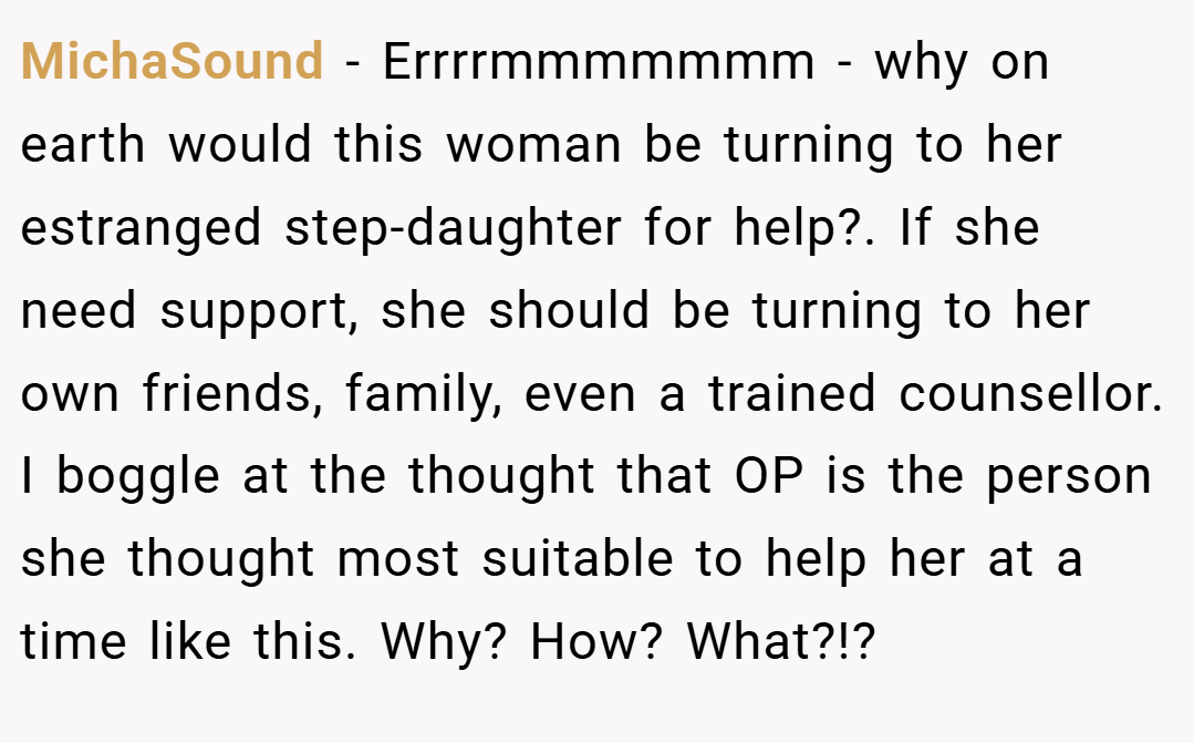 MichaSound − Errrrmmmmmmm - why on earth would this woman be turning to her estranged step-daughter for help?. If she need support, she should be turning to her own friends, family, even a trained counsellor. I boggle at the thought that OP is the person she thought most suitable to help her at a time like this. Why? How? What?!?