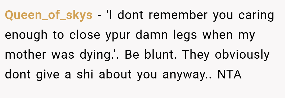 Queen_of_skys − 'I dont remember you caring enough to close ypur damn legs when my mother was dying.'. Be blunt. They obviously dont give a shi about you anyway.. NTA