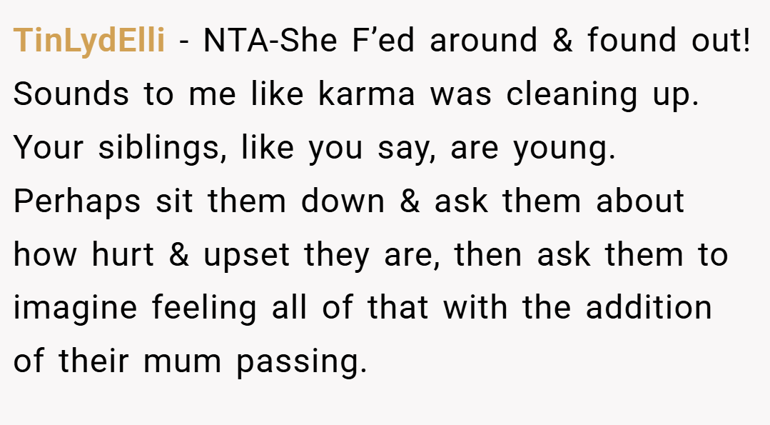 TinLydElli − NTA-She F’ed around & found out! Sounds to me like karma was cleaning up. Your siblings, like you say, are young. Perhaps sit them down & ask them about how hurt & upset they are, then ask them to imagine feeling all of that with the addition of their mum passing.