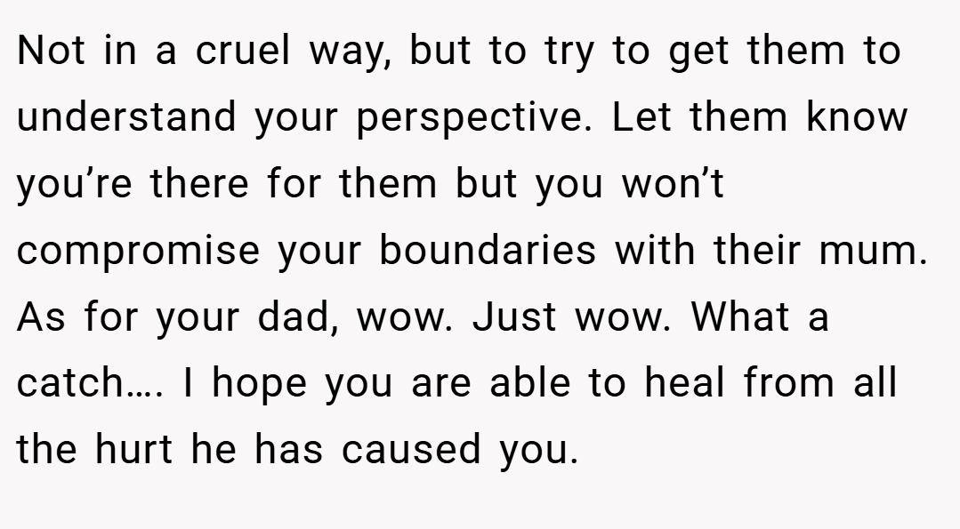 Not in a cruel way, but to try to get them to understand your perspective. Let them know you’re there for them but you won’t compromise your boundaries with their mum. As for your dad, wow. Just wow. What a catch…. I hope you are able to heal from all the hurt he has caused you.