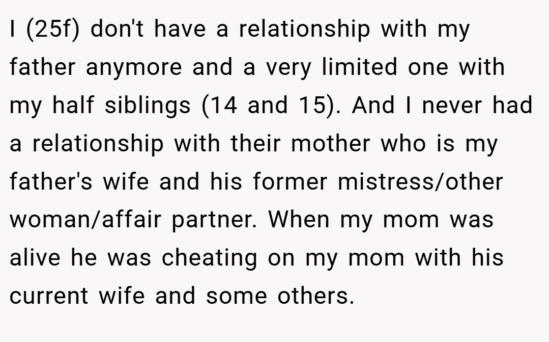 I (25f) don't have a relationship with my father anymore and a very limited one with my half siblings (14 and 15). And I never had a relationship with their mother who is my father's wife and his former mistress/other woman/affair partner. When my mom was alive he was cheating on my mom with his current wife and some others.