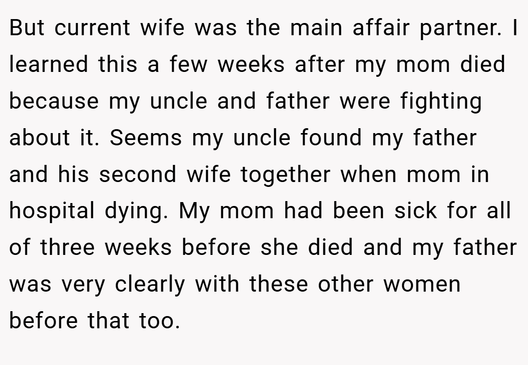 But current wife was the main affair partner. I learned this a few weeks after my mom died because my uncle and father were fighting about it. Seems my uncle found my father and his second wife together when mom in hospital dying. My mom had been sick for all of three weeks before she died and my father was very clearly with these other women before that too.