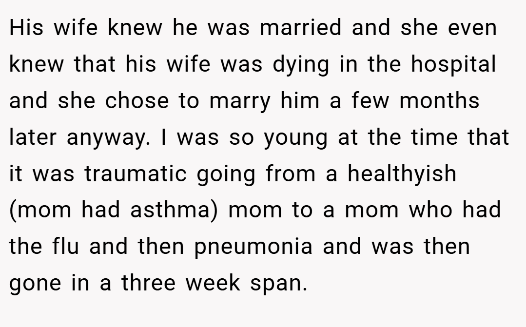 His wife knew he was married and she even knew that his wife was dying in the hospital and she chose to marry him a few months later anyway. I was so young at the time that it was traumatic going from a healthyish (mom had asthma) mom to a mom who had the flu and then pneumonia and was then gone in a three week span.