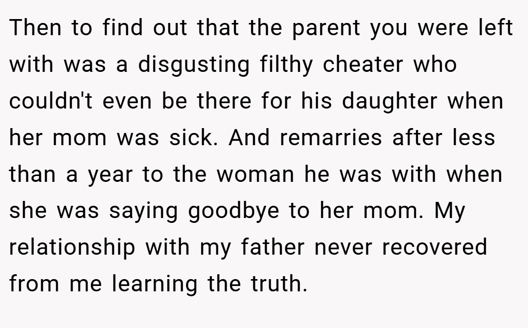 Then to find out that the parent you were left with was a disgusting filthy cheater who couldn't even be there for his daughter when her mom was sick. And remarries after less than a year to the woman he was with when she was saying goodbye to her mom. My relationship with my father never recovered from me learning the truth.