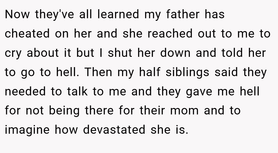 Now they've all learned my father has cheated on her and she reached out to me to cry about it but I shut her down and told her to go to hell. Then my half siblings said they needed to talk to me and they gave me hell for not being there for their mom and to imagine how devastated she is.
