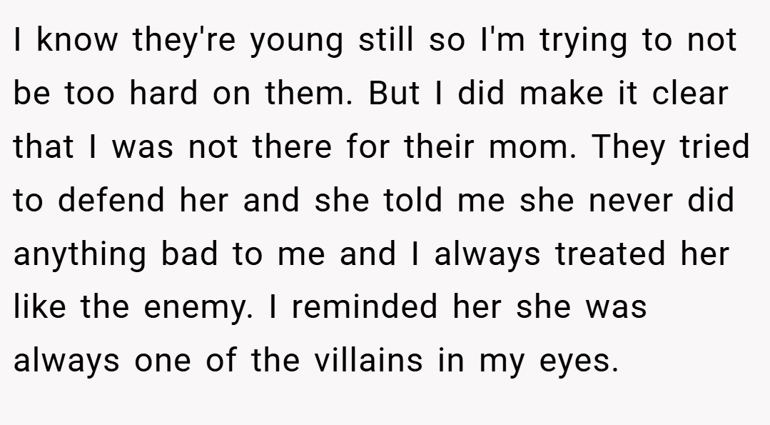 I know they're young still so I'm trying to not be too hard on them. But I did make it clear that I was not there for their mom. They tried to defend her and she told me she never did anything bad to me and I always treated her like the enemy. I reminded her she was always one of the villains in my eyes.