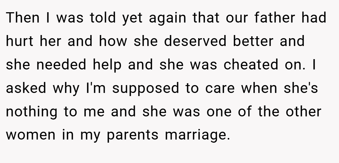 Then I was told yet again that our father had hurt her and how she deserved better and she needed help and she was cheated on. I asked why I'm supposed to care when she's nothing to me and she was one of the other women in my parents marriage.