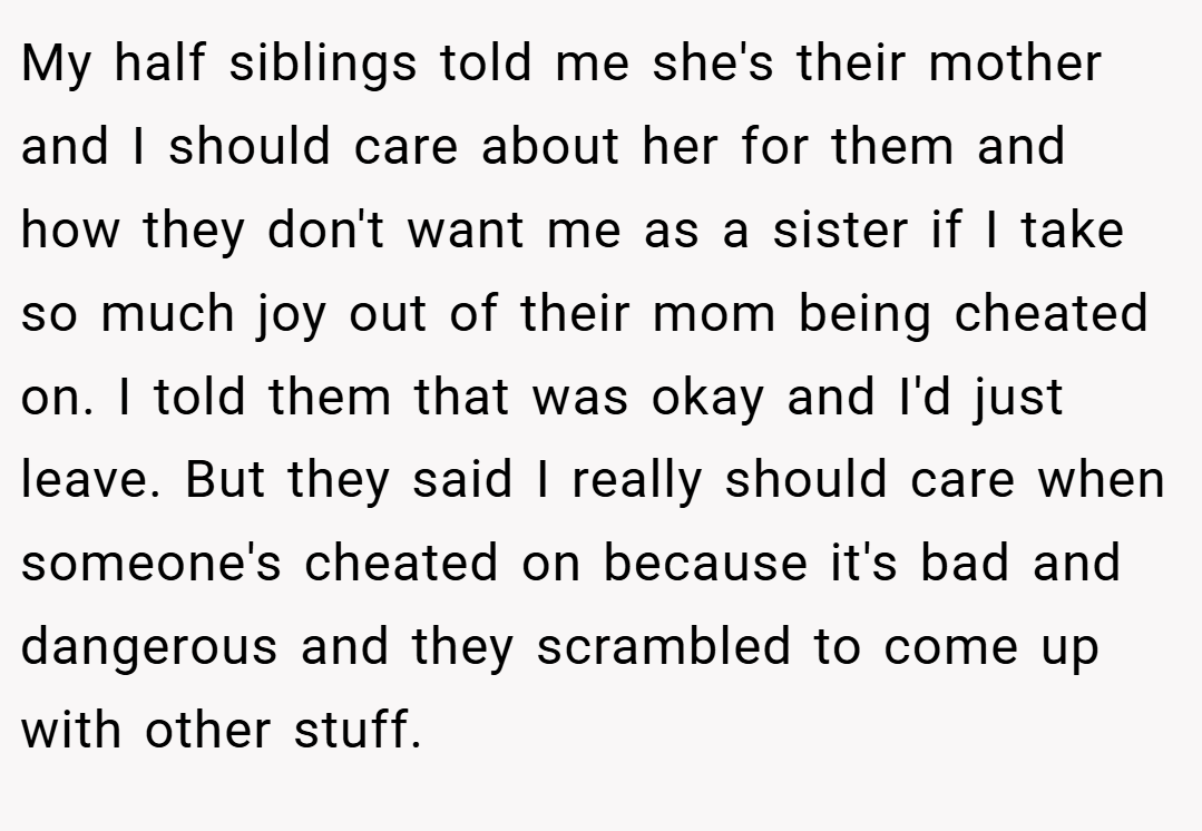 My half siblings told me she's their mother and I should care about her for them and how they don't want me as a sister if I take so much joy out of their mom being cheated on. I told them that was okay and I'd just leave. But they said I really should care when someone's cheated on because it's bad and dangerous and they scrambled to come up with other stuff.
