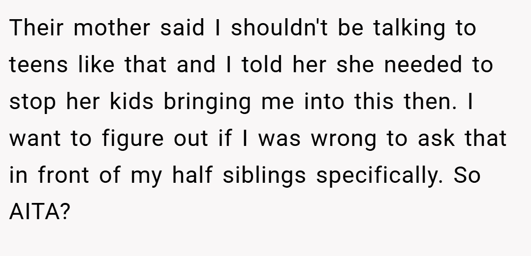 Their mother said I shouldn't be talking to teens like that and I told her she needed to stop her kids bringing me into this then. I want to figure out if I was wrong to ask that in front of my half siblings specifically. So AITA?