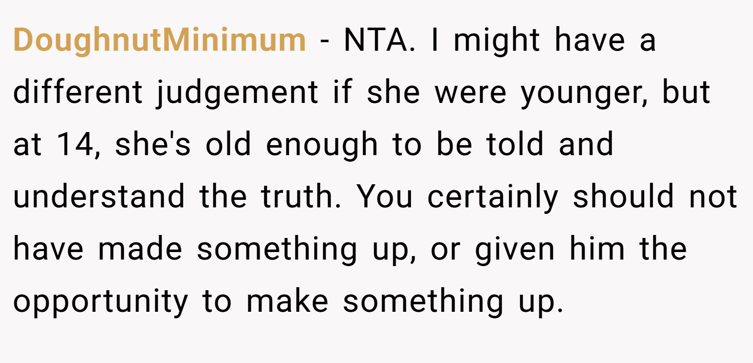 DoughnutMinimum − NTA. I might have a different judgement if she were younger, but at 14, she's old enough to be told and understand the truth. You certainly should not have made something up, or given him the opportunity to make something up.
