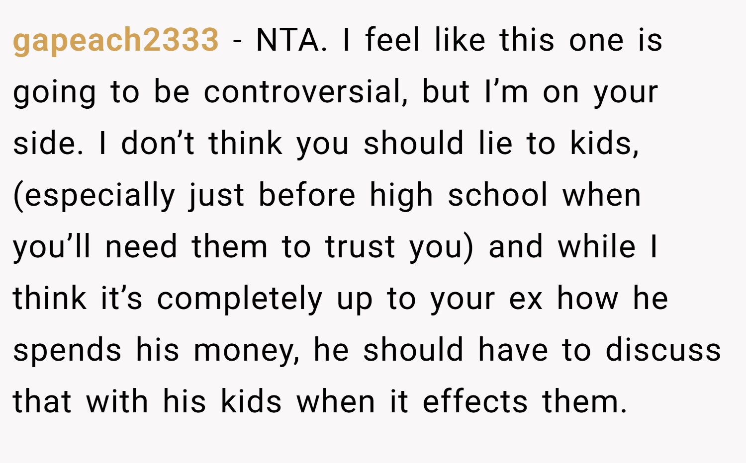 gapeach2333 − NTA. I feel like this one is going to be controversial, but I’m on your side. I don’t think you should lie to kids, (especially just before high school when you’ll need them to trust you) and while I think it’s completely up to your ex how he spends his money, he should have to discuss that with his kids when it effects them.