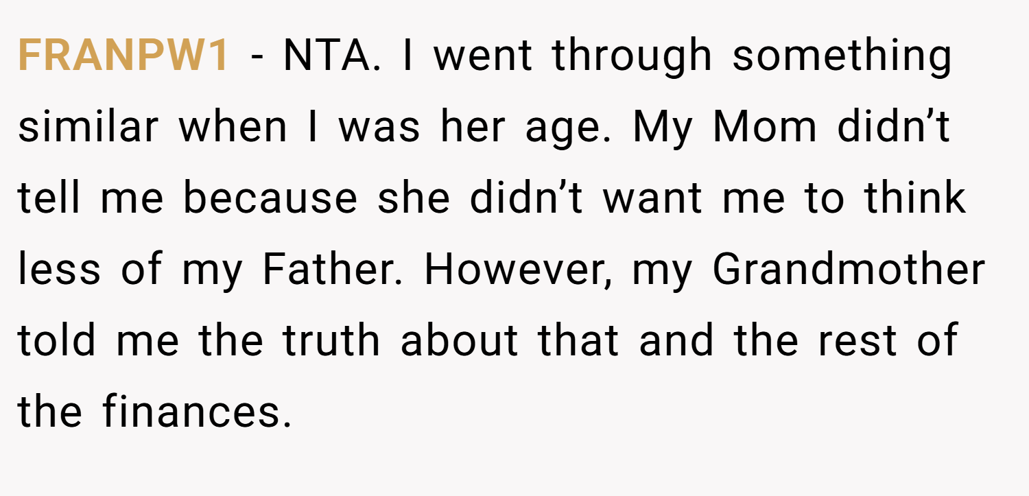 FRANPW1 − NTA. I went through something similar when I was her age. My Mom didn’t tell me because she didn’t want me to think less of my Father. However, my Grandmother told me the truth about that and the rest of the finances.