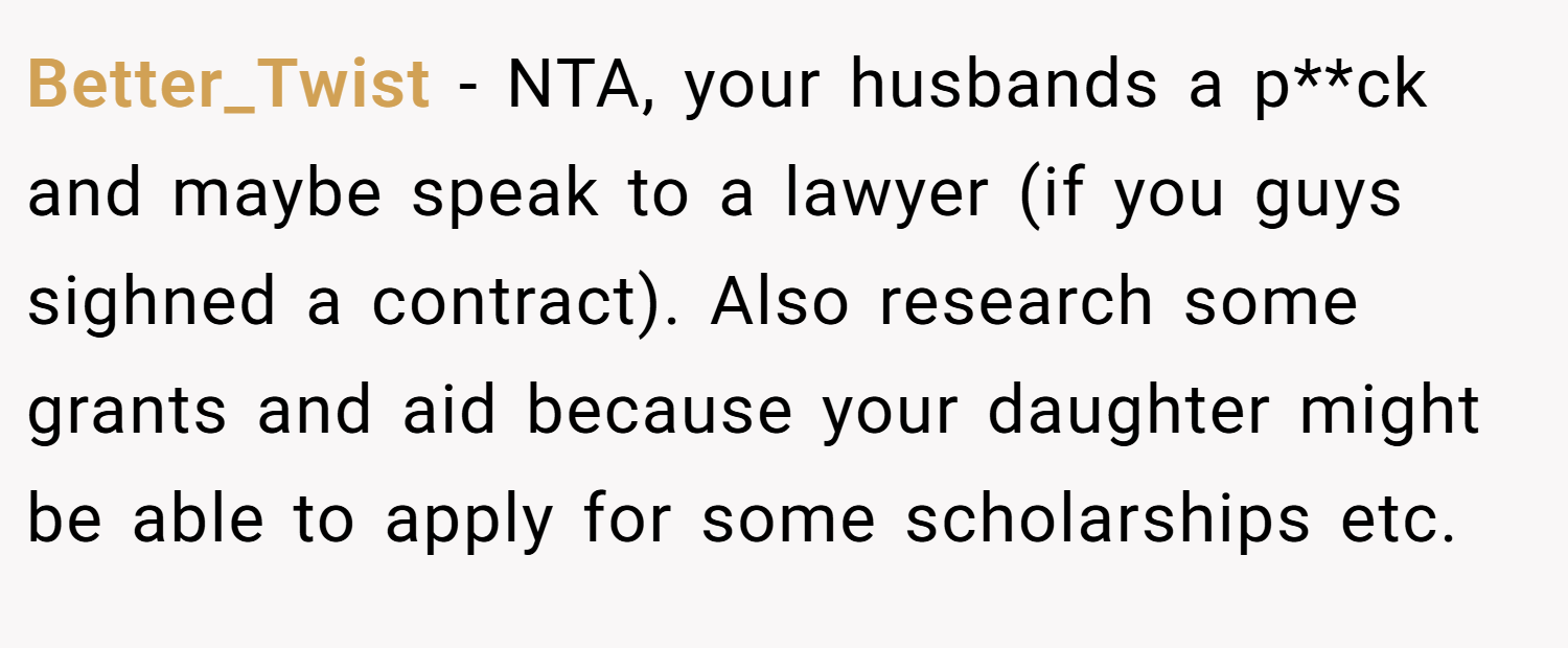 Better_Twist − NTA, your husbands a p**ck and maybe speak to a lawyer (if you guys sighned a contract). Also research some grants and aid because your daughter might be able to apply for some scholarships etc.