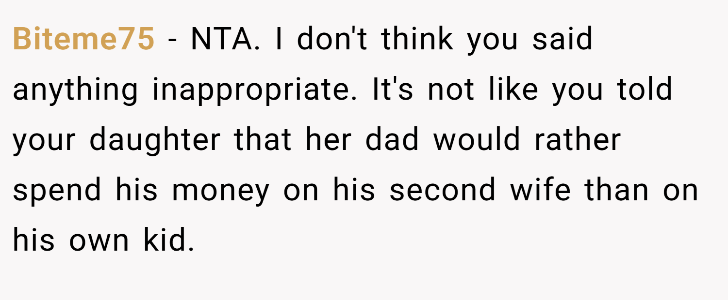 Biteme75 − NTA. I don't think you said anything inappropriate. It's not like you told your daughter that her dad would rather spend his money on his second wife than on his own kid.