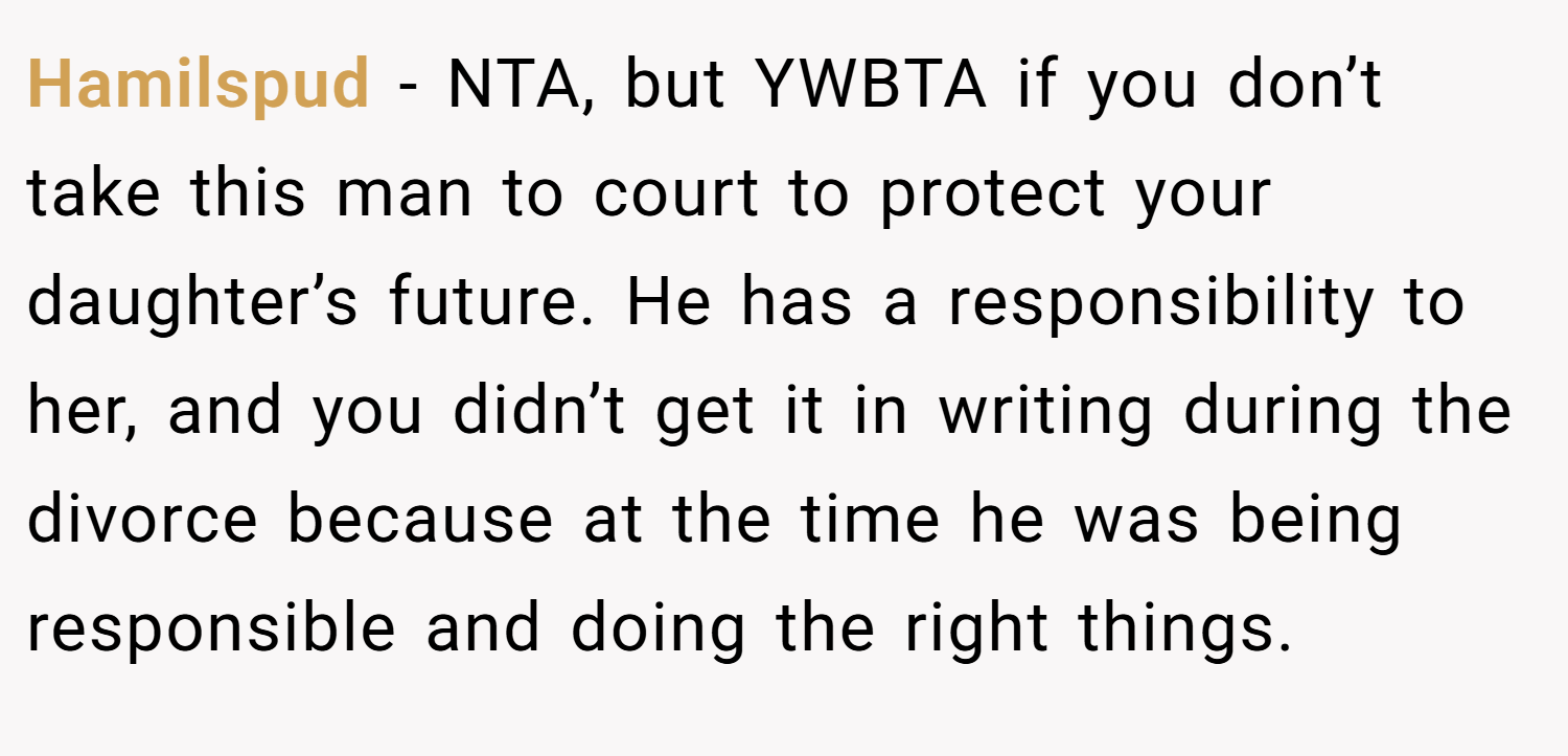 Hamilspud − NTA, but YWBTA if you don’t take this man to court to protect your daughter’s future. He has a responsibility to her, and you didn’t get it in writing during the divorce because at the time he was being responsible and doing the right things.