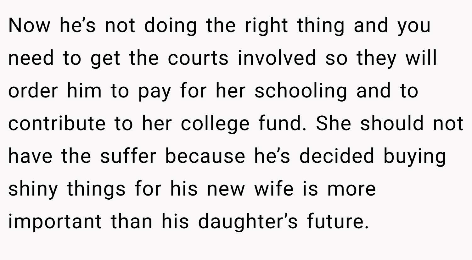 Now he’s not doing the right thing and you need to get the courts involved so they will order him to pay for her schooling and to contribute to her college fund. She should not have the suffer because he’s decided buying shiny things for his new wife is more important than his daughter’s future.