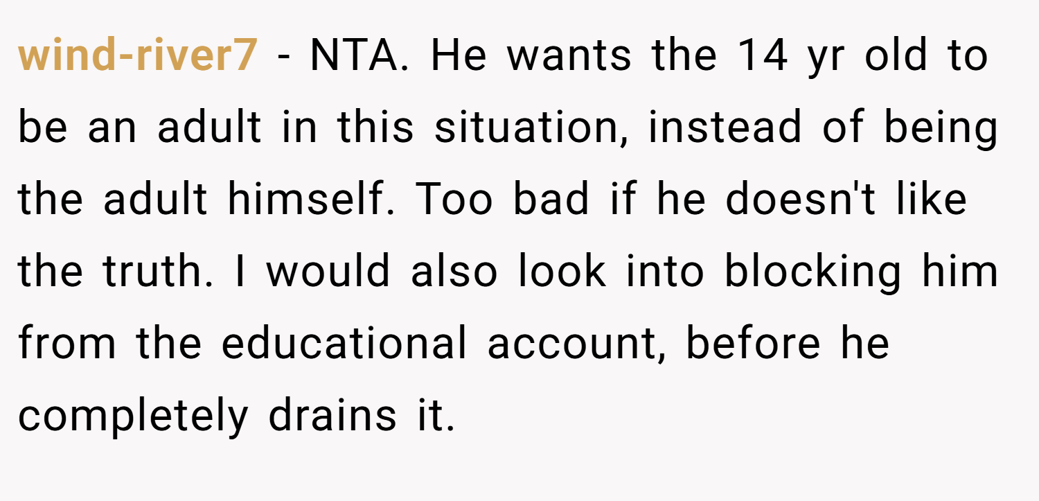 wind-river7 − NTA. He wants the 14 yr old to be an adult in this situation, instead of being the adult himself. Too bad if he doesn't like the truth. I would also look into blocking him from the educational account, before he completely drains it.