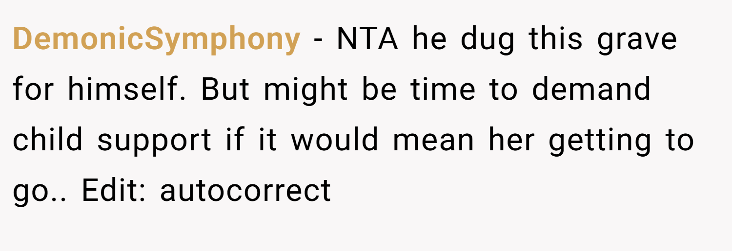 DemonicSymphony − NTA he dug this grave for himself. But might be time to demand child support if it would mean her getting to go.. Edit: autocorrect