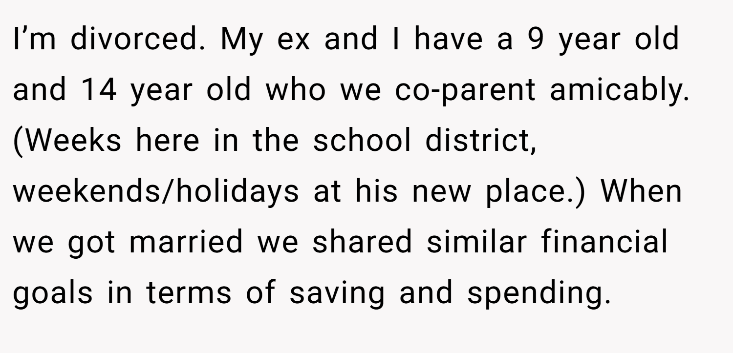 I’m divorced. My ex and I have a 9 year old and 14 year old who we co-parent amicably. (Weeks here in the school district, weekends/holidays at his new place.) When we got married we shared similar financial goals in terms of saving and spending.