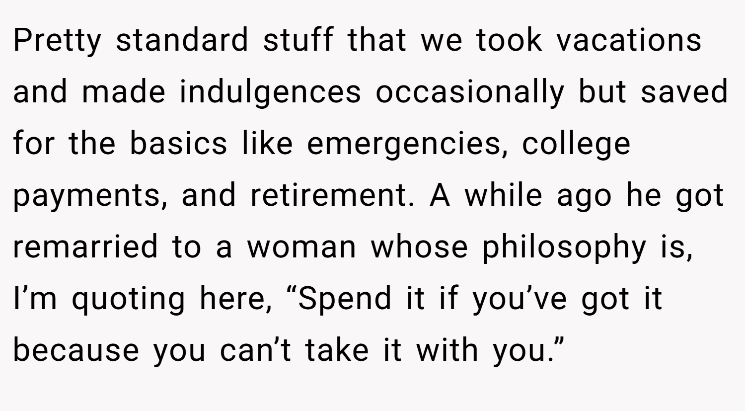 Pretty standard stuff that we took vacations and made indulgences occasionally but saved for the basics like emergencies, college payments, and retirement. A while ago he got remarried to a woman whose philosophy is, I’m quoting here, “Spend it if you’ve got it because you can’t take it with you.”