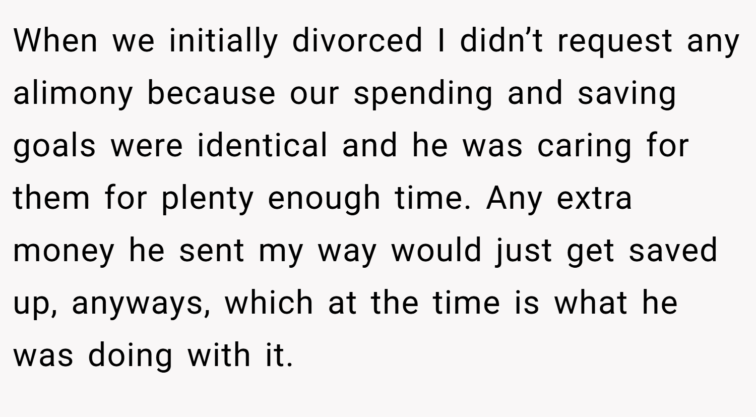 When we initially divorced I didn’t request any alimony because our spending and saving goals were identical and he was caring for them for plenty enough time. Any extra money he sent my way would just get saved up, anyways, which at the time is what he was doing with it.