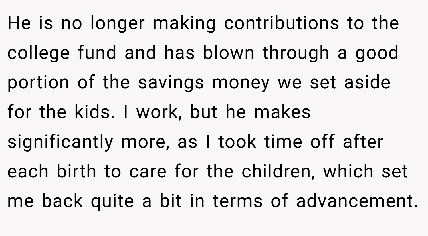He is no longer making contributions to the college fund and has blown through a good portion of the savings money we set aside for the kids. I work, but he makes significantly more, as I took time off after each birth to care for the children, which set me back quite a bit in terms of advancement.
