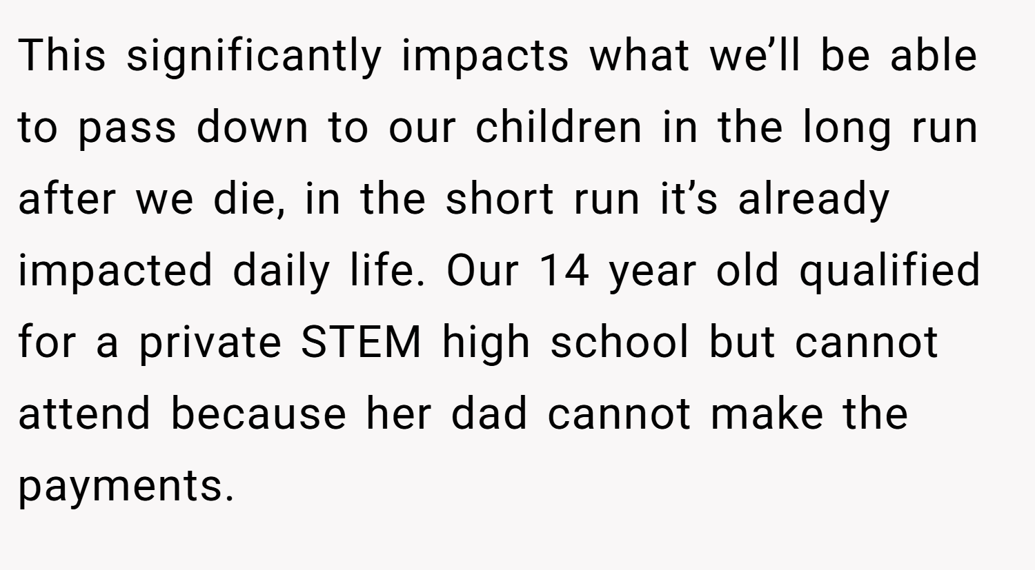 This significantly impacts what we’ll be able to pass down to our children in the long run after we die, in the short run it’s already impacted daily life. Our 14 year old qualified for a private STEM high school but cannot attend because her dad cannot make the payments.