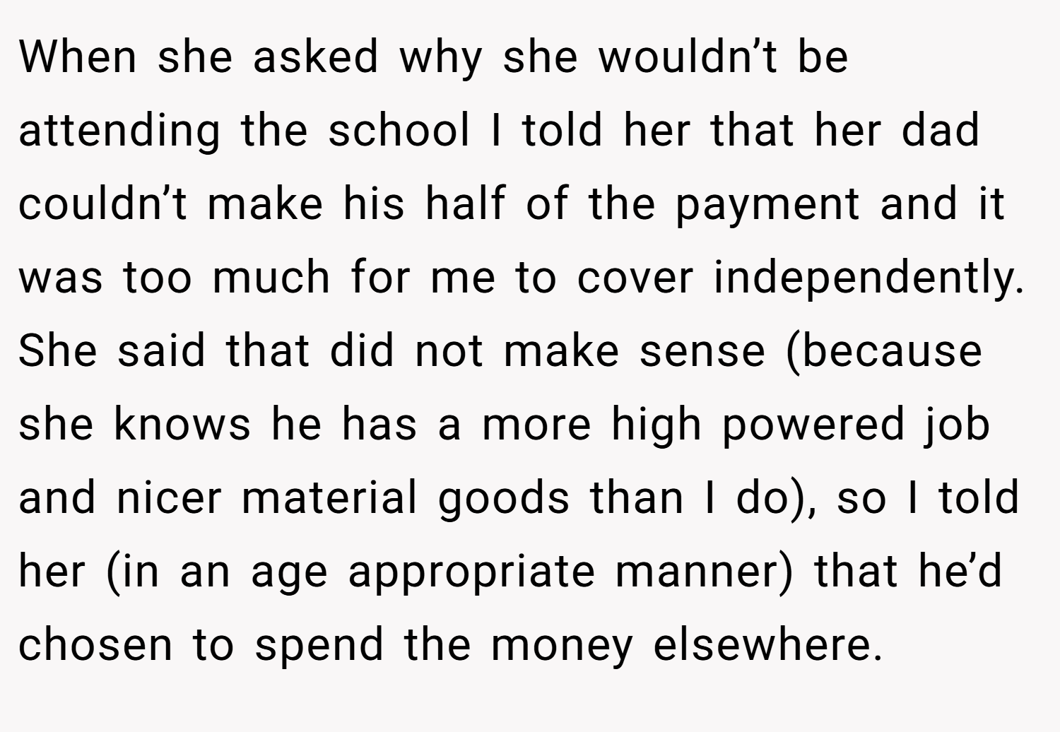 When she asked why she wouldn’t be attending the school I told her that her dad couldn’t make his half of the payment and it was too much for me to cover independently. She said that did not make sense (because she knows he has a more high powered job and nicer material goods than I do), so I told her (in an age appropriate manner) that he’d chosen to spend the money elsewhere.