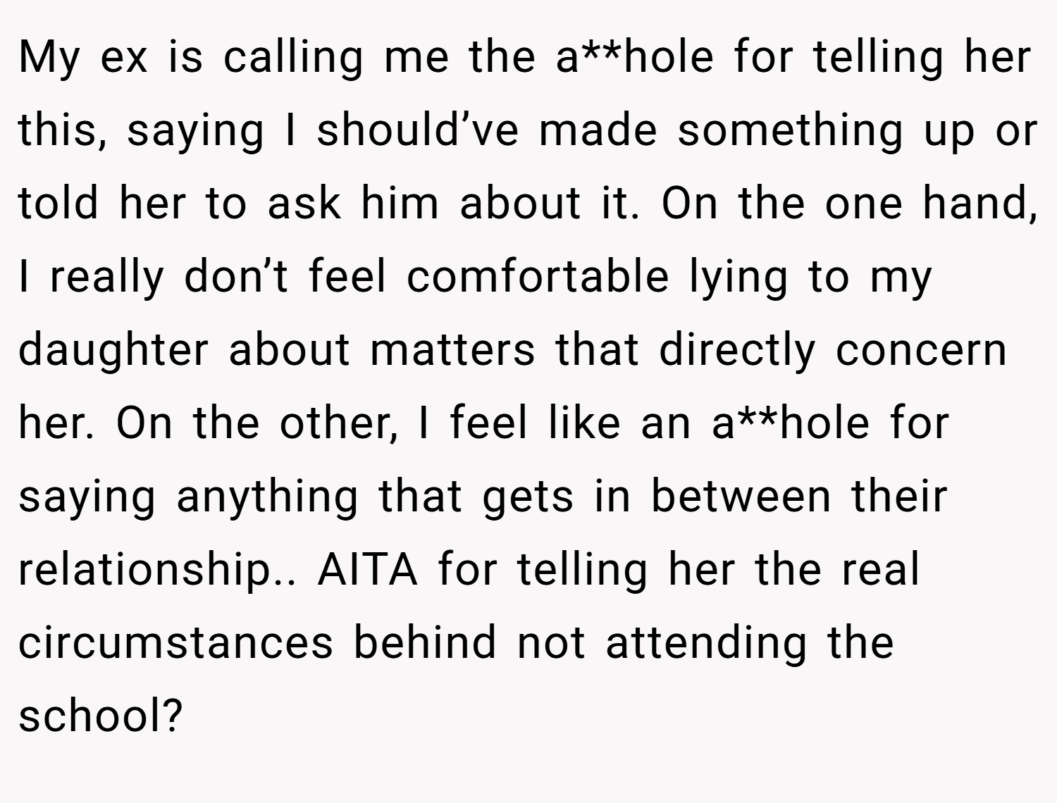 My ex is calling me the a**hole for telling her this, saying I should’ve made something up or told her to ask him about it. On the one hand, I really don’t feel comfortable lying to my daughter about matters that directly concern her. On the other, I feel like an a**hole for saying anything that gets in between their relationship.. AITA for telling her the real circumstances behind not attending the school?