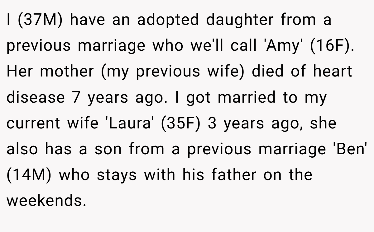 I (37M) have an adopted daughter from a previous marriage who we'll call 'Amy' (16F). Her mother (my previous wife) died of heart disease 7 years ago. I got married to my current wife 'Laura' (35F) 3 years ago, she also has a son from a previous marriage 'Ben' (14M) who stays with his father on the weekends.