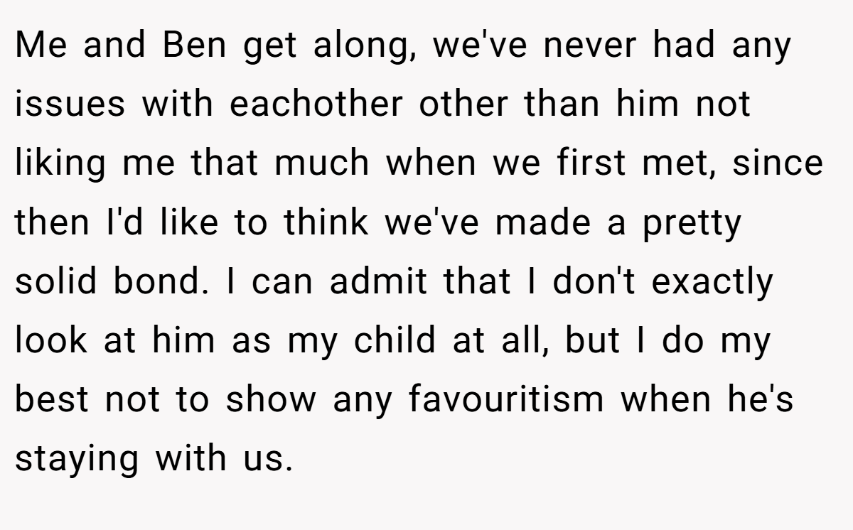 Me and Ben get along, we've never had any issues with eachother other than him not liking me that much when we first met, since then I'd like to think we've made a pretty solid bond. I can admit that I don't exactly look at him as my child at all, but I do my best not to show any favouritism when he's staying with us.