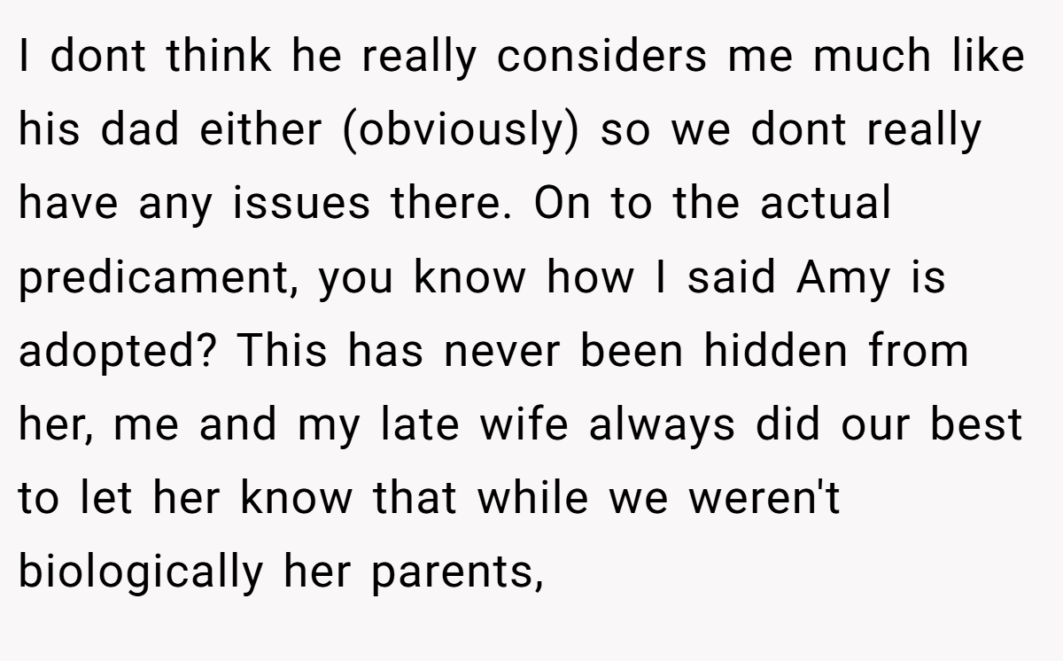 I dont think he really considers me much like his dad either (obviously) so we dont really have any issues there. On to the actual predicament, you know how I said Amy is adopted? This has never been hidden from her, me and my late wife always did our best to let her know that while we weren't biologically her parents,