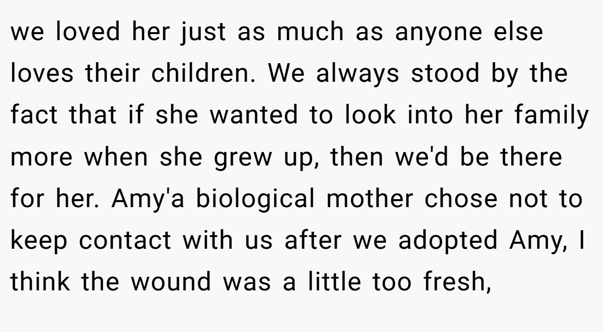 we loved her just as much as anyone else loves their children. We always stood by the fact that if she wanted to look into her family more when she grew up, then we'd be there for her. Amy'a biological mother chose not to keep contact with us after we adopted Amy, I think the wound was a little too fresh,