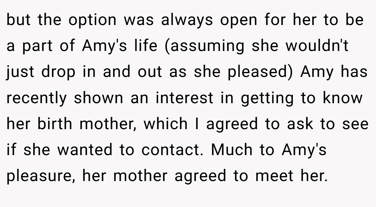 but the option was always open for her to be a part of Amy's life (assuming she wouldn't just drop in and out as she pleased) Amy has recently shown an interest in getting to know her birth mother, which I agreed to ask to see if she wanted to contact. Much to Amy's pleasure, her mother agreed to meet her.