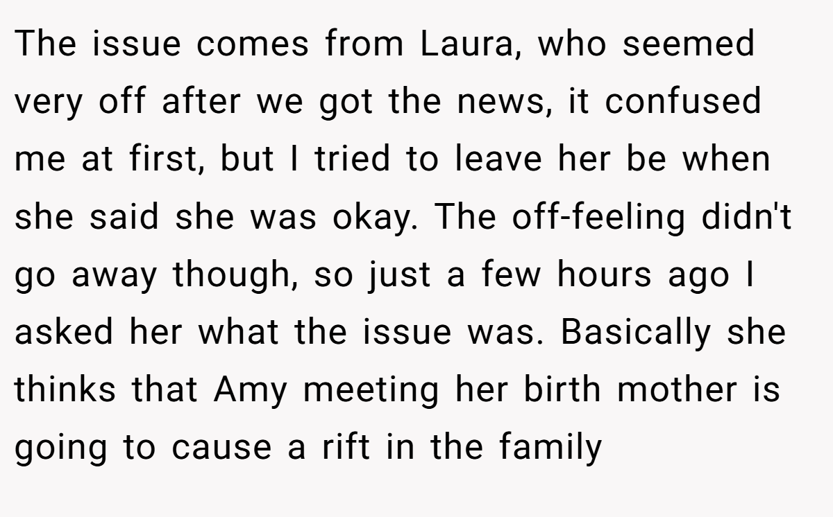 The issue comes from Laura, who seemed very off after we got the news, it confused me at first, but I tried to leave her be when she said she was okay. The off-feeling didn't go away though, so just a few hours ago I asked her what the issue was. Basically she thinks that Amy meeting her birth mother is going to cause a rift in the family
