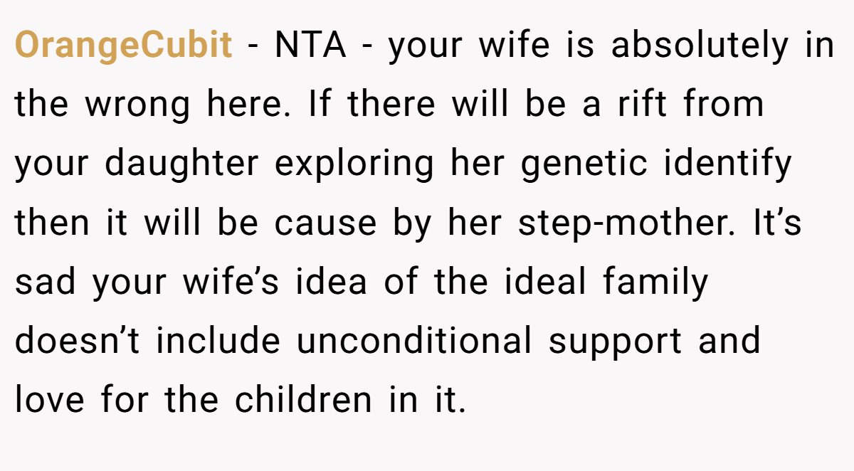 OrangeCubit − NTA - your wife is absolutely in the wrong here. If there will be a rift from your daughter exploring her genetic identify then it will be cause by her step-mother. It’s sad your wife’s idea of the ideal family doesn’t include unconditional support and love for the children in it.