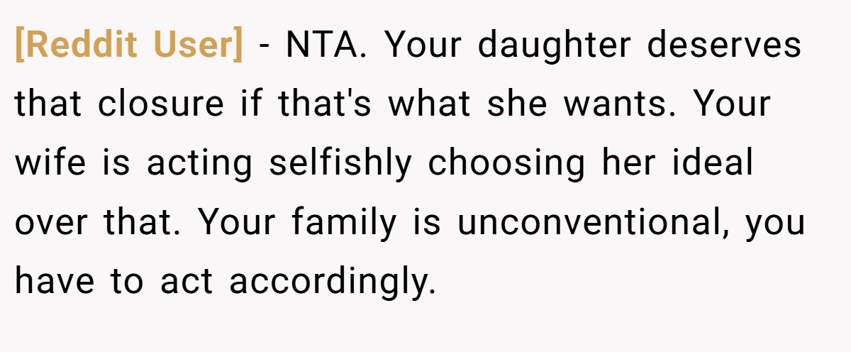[Reddit User] − NTA. Your daughter deserves that closure if that's what she wants. Your wife is acting selfishly choosing her ideal over that. Your family is unconventional, you have to act accordingly.