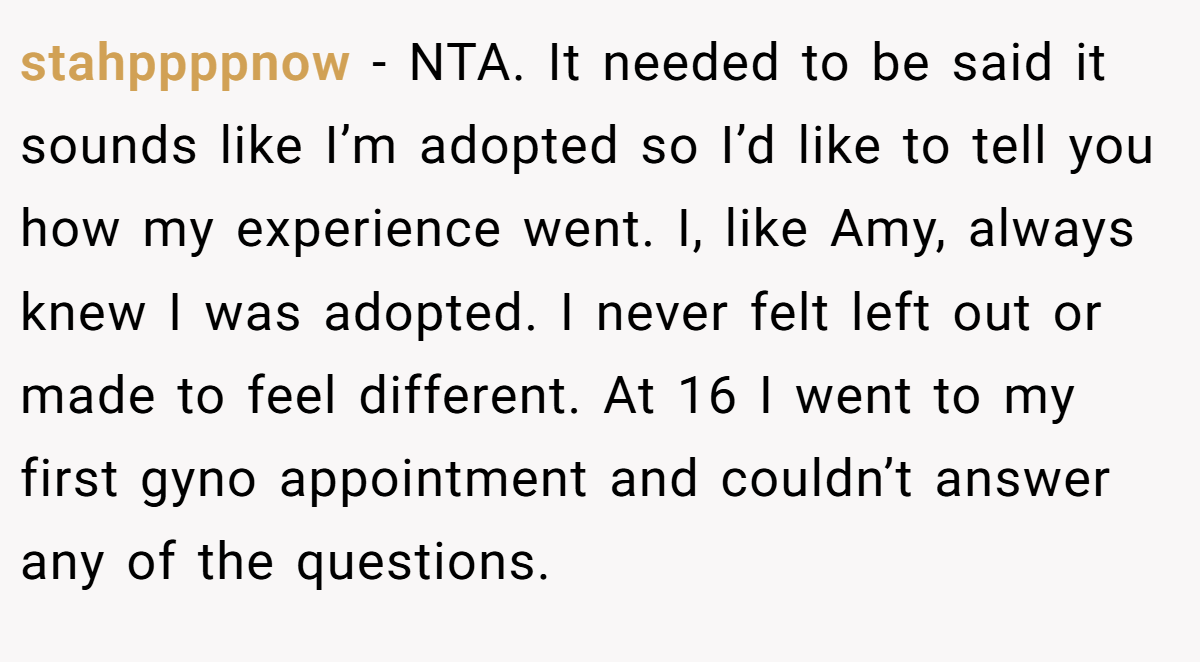 stahppppnow − NTA. It needed to be said it sounds like I’m adopted so I’d like to tell you how my experience went. I, like Amy, always knew I was adopted. I never felt left out or made to feel different. At 16 I went to my first gyno appointment and couldn’t answer any of the questions.