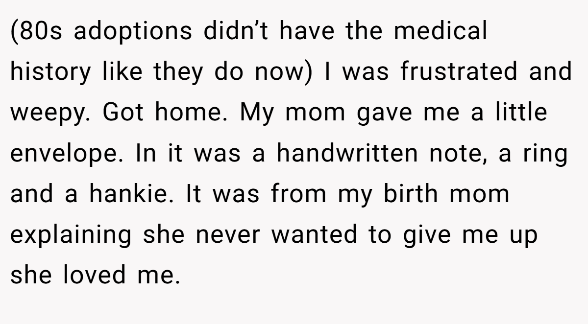 (80s adoptions didn’t have the medical history like they do now) I was frustrated and weepy. Got home. My mom gave me a little envelope. In it was a handwritten note, a ring and a hankie. It was from my birth mom explaining she never wanted to give me up she loved me.