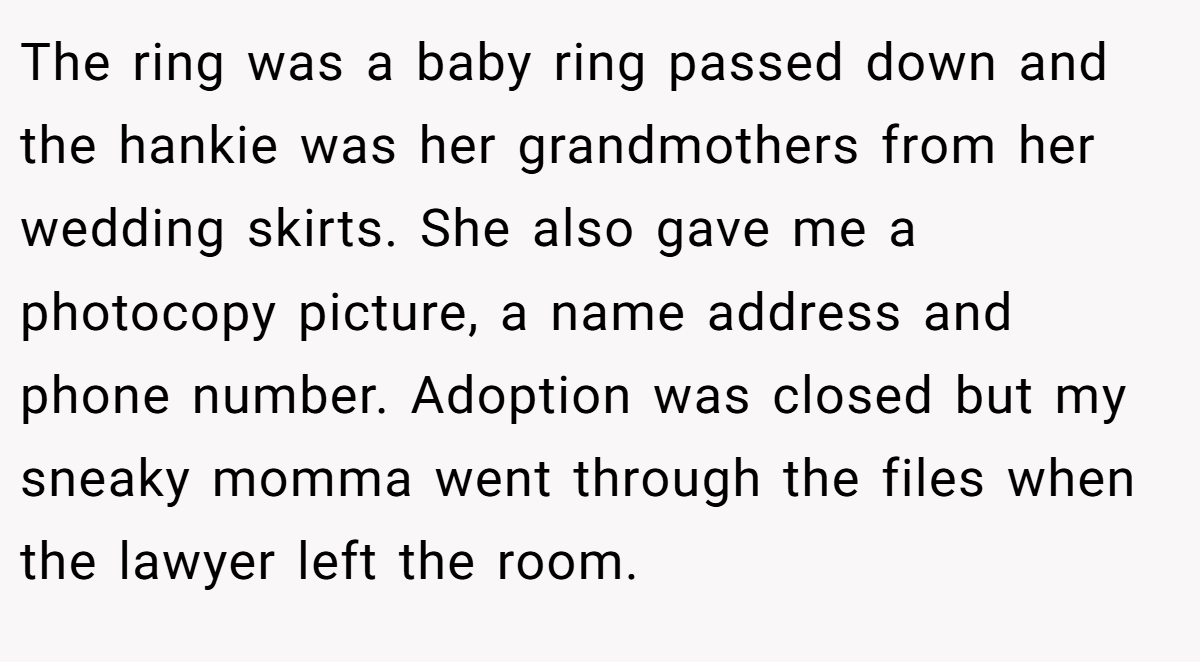 The ring was a baby ring passed down and the hankie was her grandmothers from her wedding skirts. She also gave me a photocopy picture, a name address and phone number. Adoption was closed but my sneaky momma went through the files when the lawyer left the room.