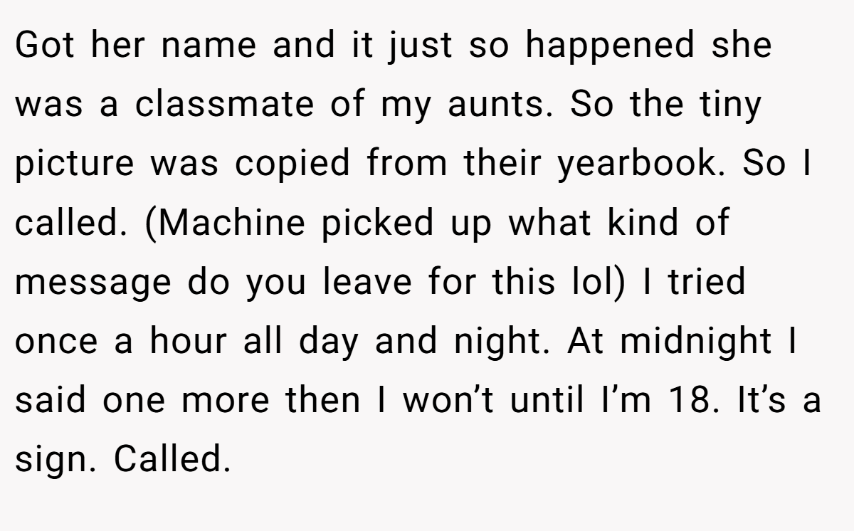 Got her name and it just so happened she was a classmate of my aunts. So the tiny picture was copied from their yearbook. So I called. (Machine picked up what kind of message do you leave for this lol) I tried once a hour all day and night. At midnight I said one more then I won’t until I’m 18. It’s a sign. Called.