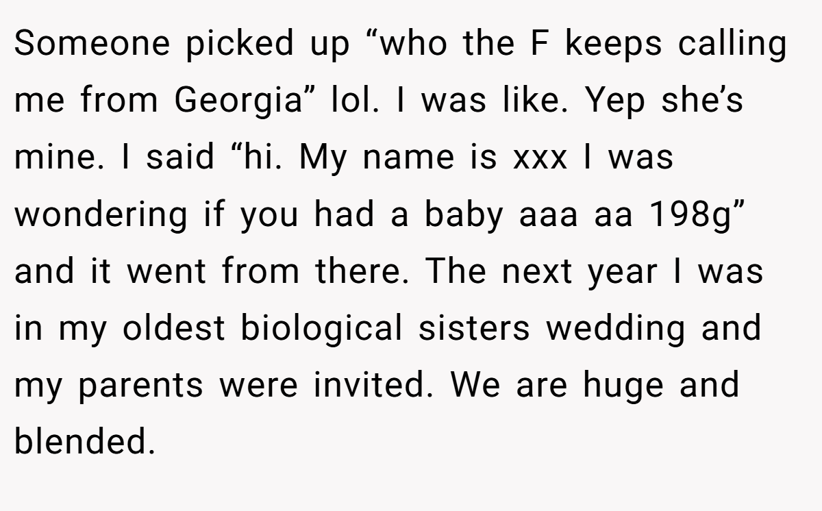 Someone picked up “who the F keeps calling me from Georgia” lol. I was like. Yep she’s mine. I said “hi. My name is xxx I was wondering if you had a baby aaa aa 198g” and it went from there. The next year I was in my oldest biological sisters wedding and my parents were invited. We are huge and blended.