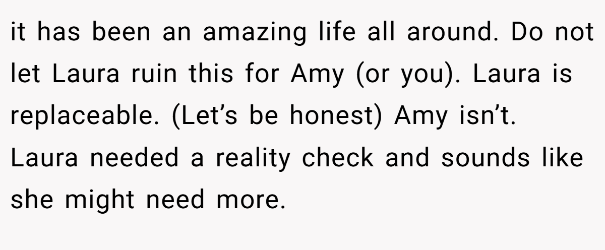 it has been an amazing life all around. Do not let Laura ruin this for Amy (or you). Laura is replaceable. (Let’s be honest) Amy isn’t. Laura needed a reality check and sounds like she might need more.