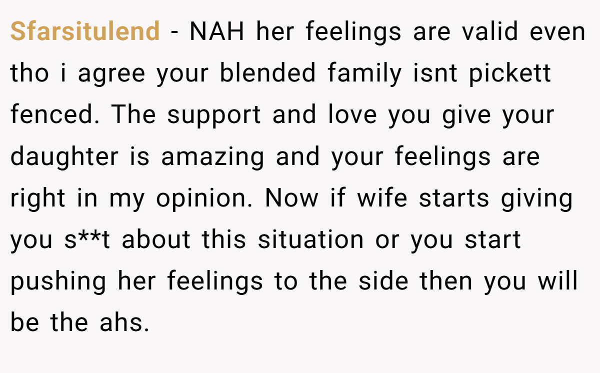 Sfarsitulend − NAH her feelings are valid even tho i agree your blended family isnt pickett fenced. The support and love you give your daughter is amazing and your feelings are right in my opinion. Now if wife starts giving you s**t about this situation or you start pushing her feelings to the side then you will be the ahs.