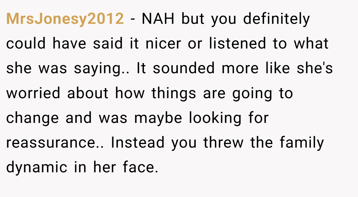 MrsJonesy2012 − NAH but you definitely could have said it nicer or listened to what she was saying.. It sounded more like she's worried about how things are going to change and was maybe looking for reassurance.. Instead you threw the family dynamic in her face.