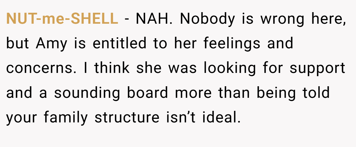 NUT-me-SHELL − NAH. Nobody is wrong here, but Amy is entitled to her feelings and concerns. I think she was looking for support and a sounding board more than being told your family structure isn’t ideal.