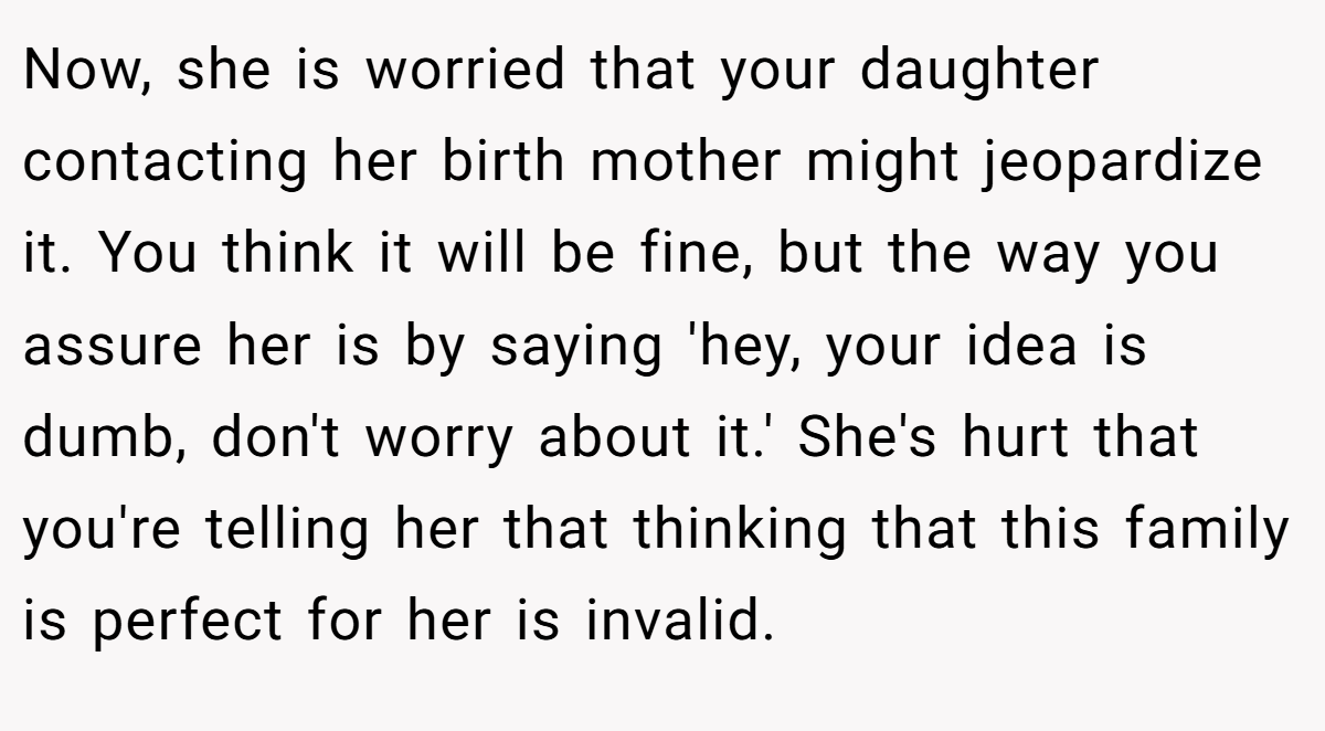 Now, she is worried that your daughter contacting her birth mother might jeopardize it. You think it will be fine, but the way you assure her is by saying 'hey, your idea is dumb, don't worry about it.' She's hurt that you're telling her that thinking that this family is perfect for her is invalid.