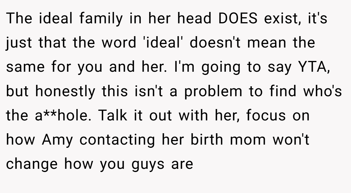 The ideal family in her head DOES exist, it's just that the word 'ideal' doesn't mean the same for you and her. I'm going to say YTA, but honestly this isn't a problem to find who's the a**hole. Talk it out with her, focus on how Amy contacting her birth mom won't change how you guys are
