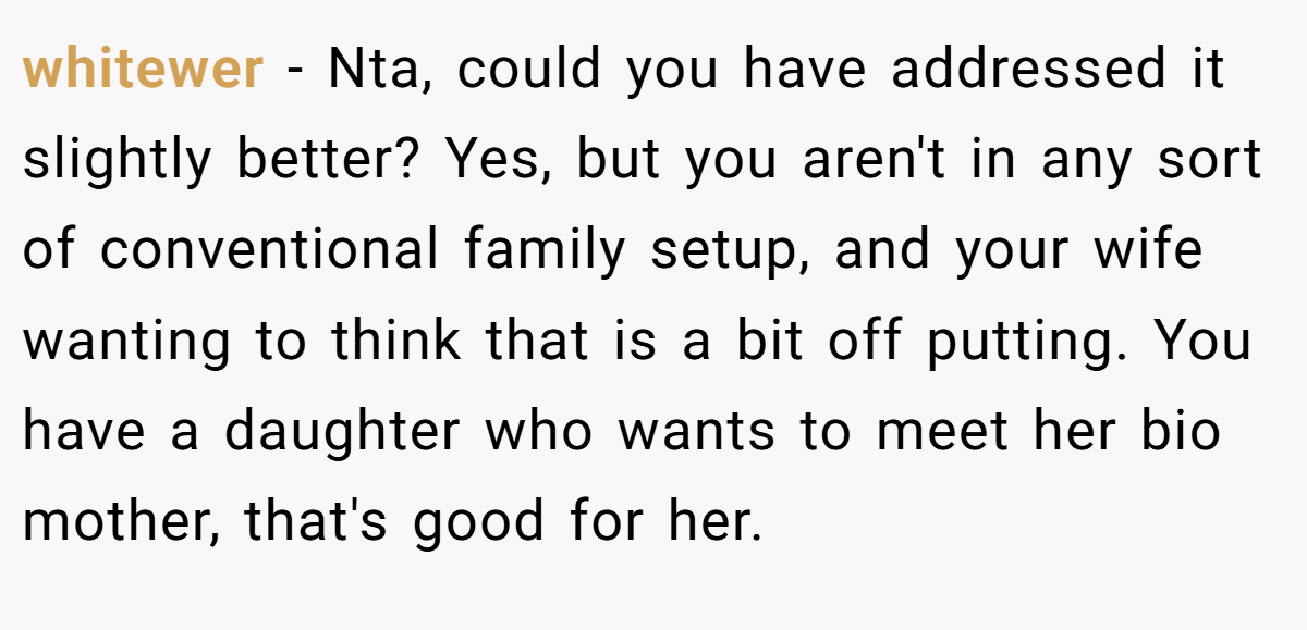 whitewer − Nta, could you have addressed it slightly better? Yes, but you aren't in any sort of conventional family setup, and your wife wanting to think that is a bit off putting. You have a daughter who wants to meet her bio mother, that's good for her.
