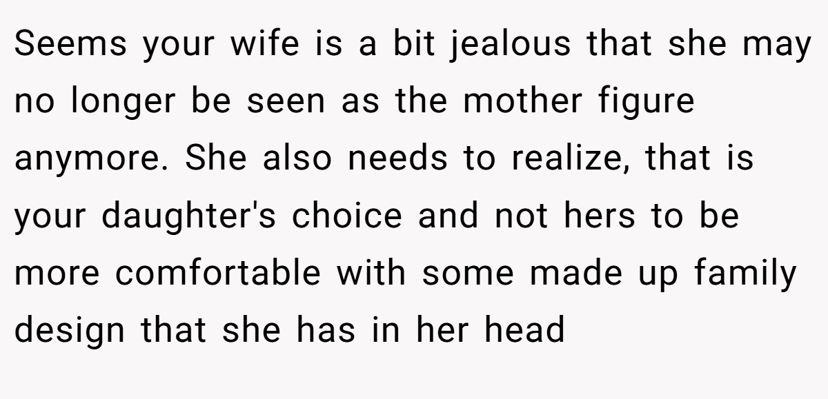 Seems your wife is a bit jealous that she may no longer be seen as the mother figure anymore. She also needs to realize, that is your daughter's choice and not hers to be more comfortable with some made up family design that she has in her head
